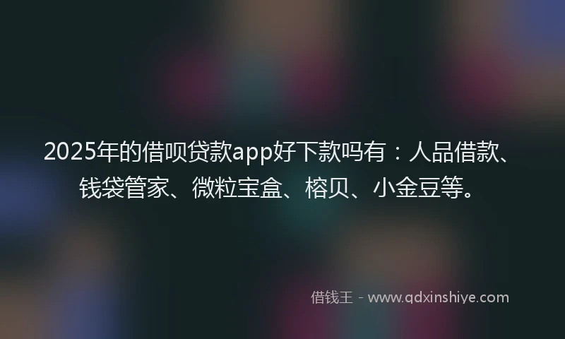 2025年的借呗贷款app好下款吗有：人品借款、钱袋管家、微粒宝盒、榕贝、小金豆等。