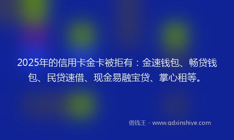 2025年的信用卡金卡被拒有：金速钱包、畅贷钱包、民贷速借、现金易融宝贷、掌心租等。