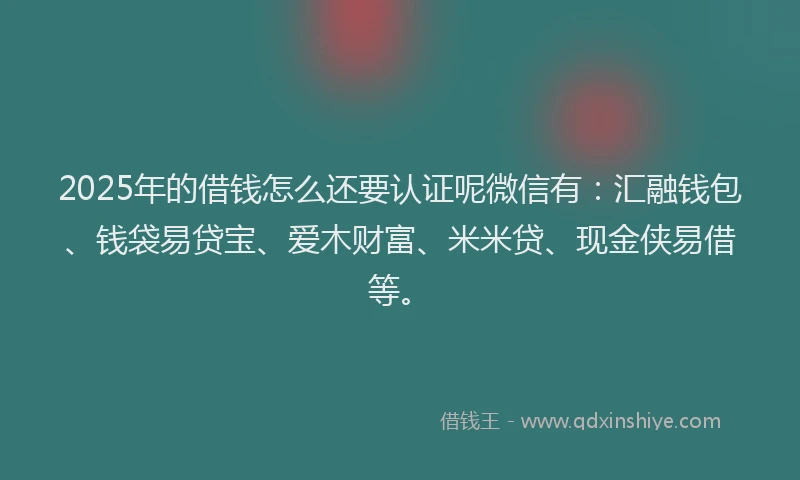 2025年的借钱怎么还要认证呢微信有：汇融钱包、钱袋易贷宝、爱木财富、米米贷、现金侠易借等。