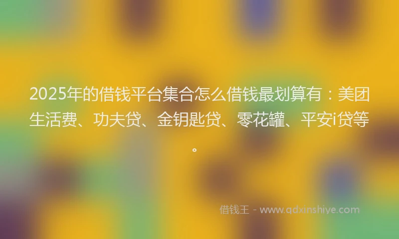 2025年的借钱平台集合怎么借钱最划算有：美团生活费、功夫贷、金钥匙贷、零花罐、平安i贷等。
