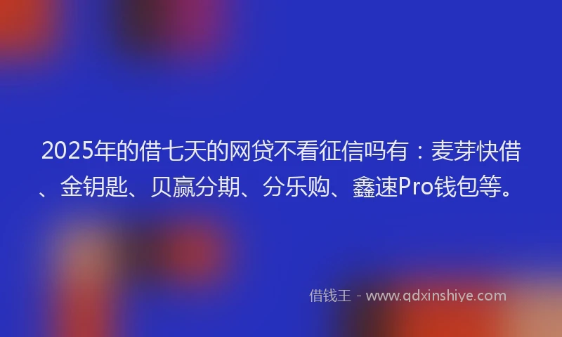 2025年的借七天的网贷不看征信吗有：麦芽快借、金钥匙、贝赢分期、分乐购、鑫速Pro钱包等。