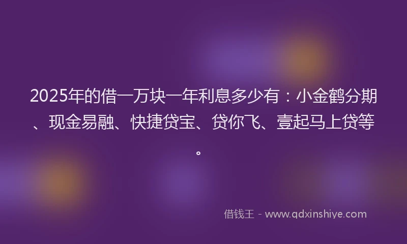 2025年的借一万块一年利息多少有：小金鹤分期、现金易融、快捷贷宝、贷你飞、壹起马上贷等。
