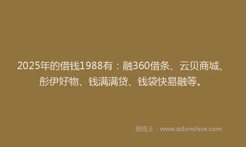 2025年的借钱1988有：融360借条、云贝商城、彤伊好物、钱满满贷、钱袋快易融等。