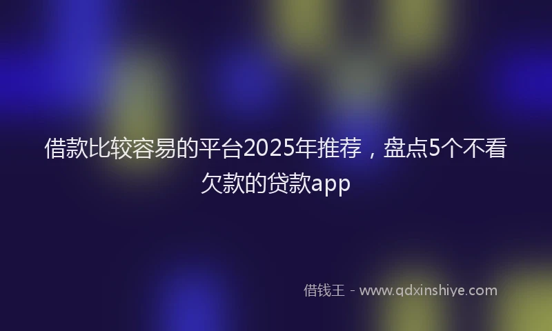 借款比较容易的平台2025年推荐，盘点5个不看欠款的贷款app