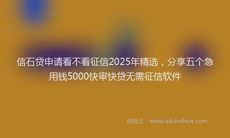 信石贷申请看不看征信2025年精选，分享五个急用钱5000快审快贷无需征信软件