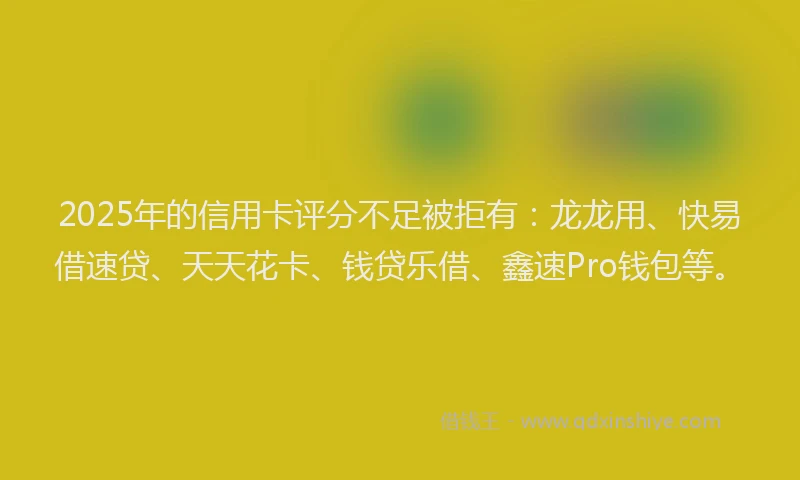 2025年的信用卡评分不足被拒有：龙龙用、快易借速贷、天天花卡、钱贷乐借、鑫速Pro钱包等。