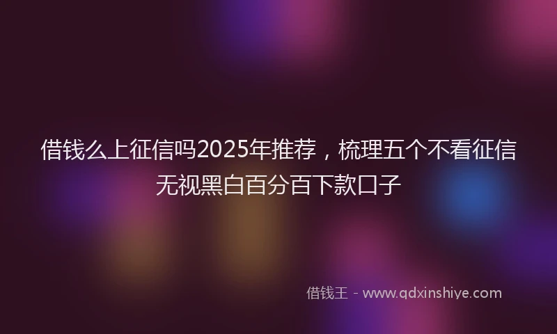 借钱么上征信吗2025年推荐,梳理五个不看征信无视黑白百分百下款口子