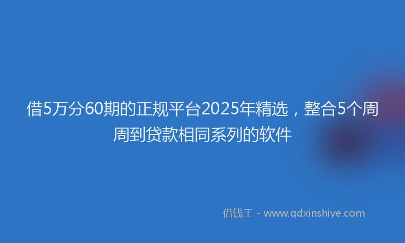 借5万分60期的正规平台2025年精选，整合5个周周到贷款相同系列的软件
