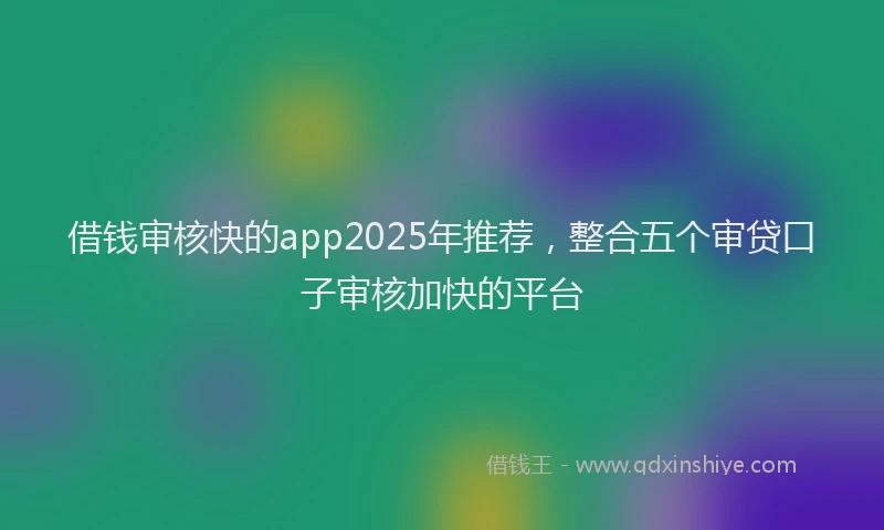 借钱审核快的app2025年推荐，整合五个审贷口子审核加快的平台