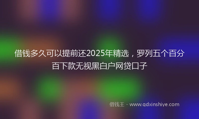 借钱多久可以提前还2025年精选，罗列五个百分百下款无视黑白户网贷口子