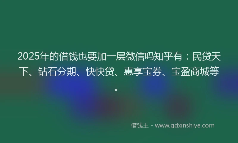 2025年的借钱也要加一层微信吗知乎有：民贷天下、钻石分期、快快贷、惠享宝券、宝盈商城等。