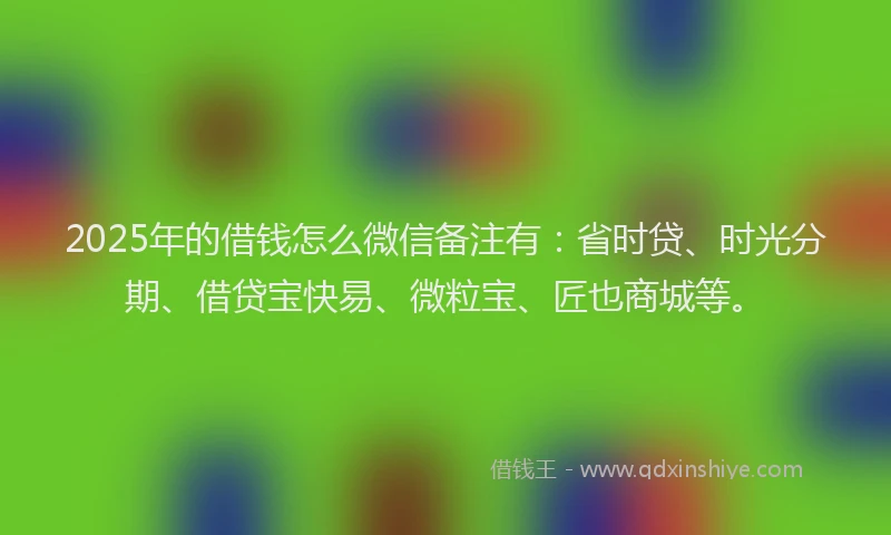 2025年的借钱怎么微信备注有：省时贷、时光分期、借贷宝快易、微粒宝、匠也商城等。