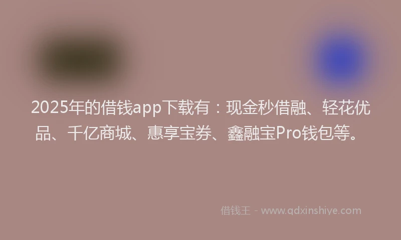 2025年的借钱app下载有：现金秒借融、轻花优品、千亿商城、惠享宝券、鑫融宝Pro钱包等。