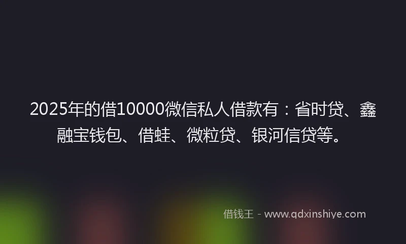 2025年的借10000微信私人借款有：省时贷、鑫融宝钱包、借蛙、微粒贷、银河信贷等。