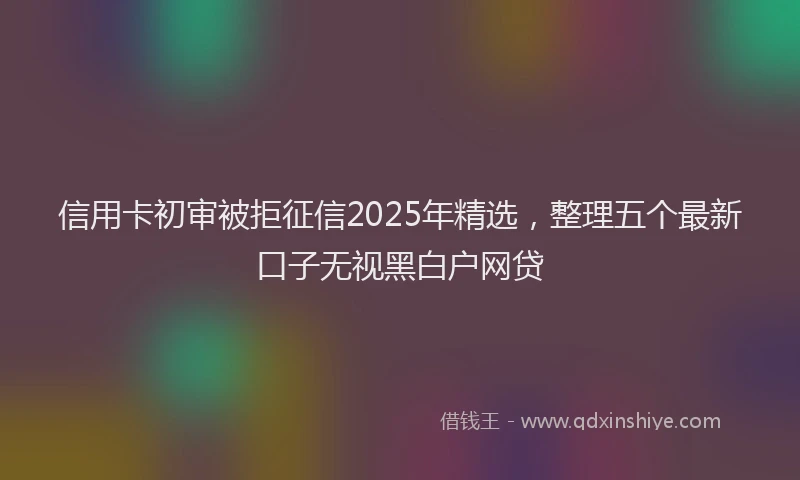 信用卡初审被拒征信2025年精选，整理五个最新口子无视黑白户网贷
