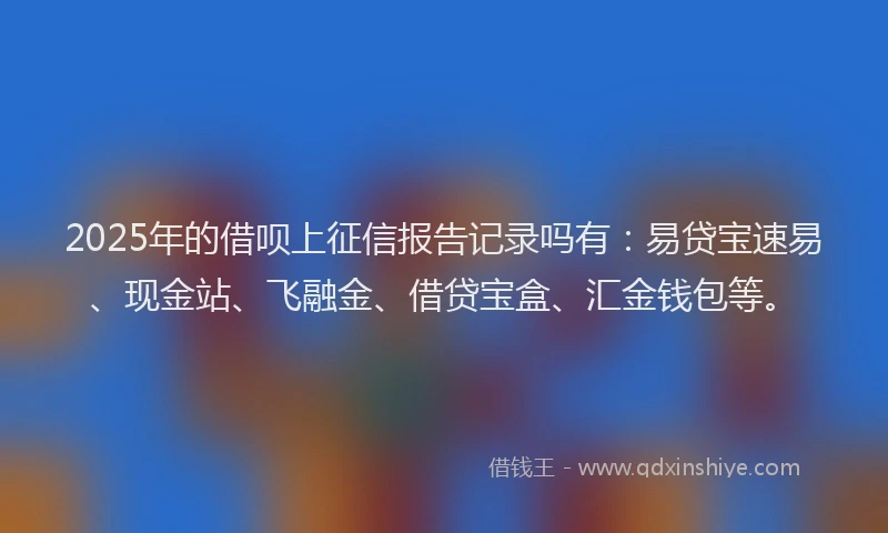 2025年的借呗上征信报告记录吗有：易贷宝速易、现金站、飞融金、借贷宝盒、汇金钱包等。