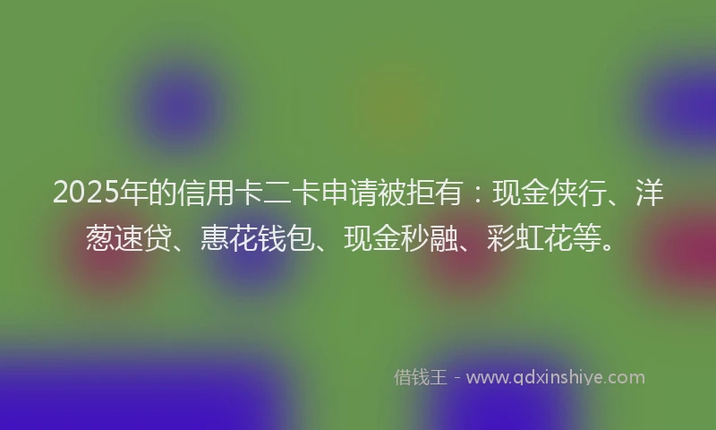 2025年的信用卡二卡申请被拒有：现金侠行、洋葱速贷、惠花钱包、现金秒融、彩虹花等。