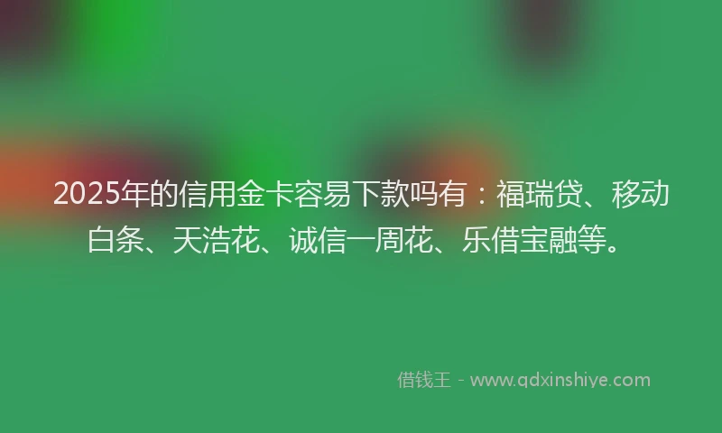 2025年的信用金卡容易下款吗有：福瑞贷、移动白条、天浩花、诚信一周花、乐借宝融等。