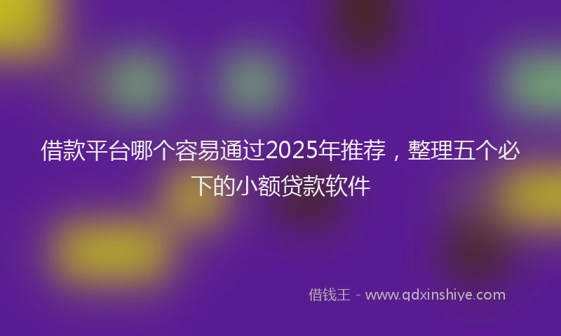 借款平台哪个容易通过2025年推荐，整理五个必下的小额贷款软件