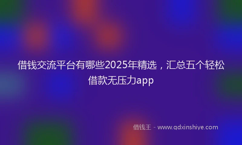 借钱交流平台有哪些2025年精选，汇总五个轻松借款无压力app
