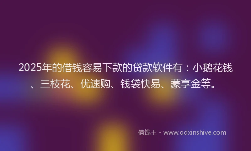 2025年的借钱容易下款的贷款软件有：小鹅花钱、三枝花、优速购、钱袋快易、蒙享金等。