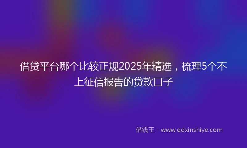 借贷平台哪个比较正规2025年精选，梳理5个不上征信报告的贷款口子