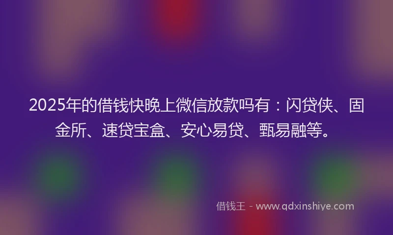 2025年的借钱快晚上微信放款吗有：闪贷侠、固金所、速贷宝盒、安心易贷、甄易融等。