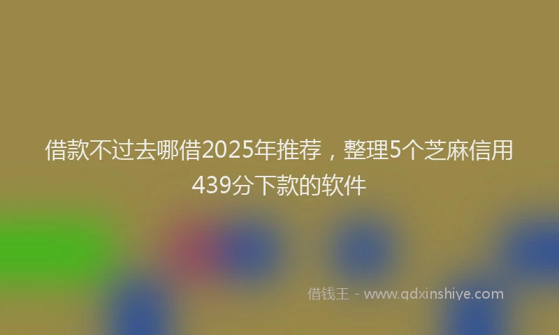 借款不过去哪借2025年推荐，整理5个芝麻信用439分下款的软件