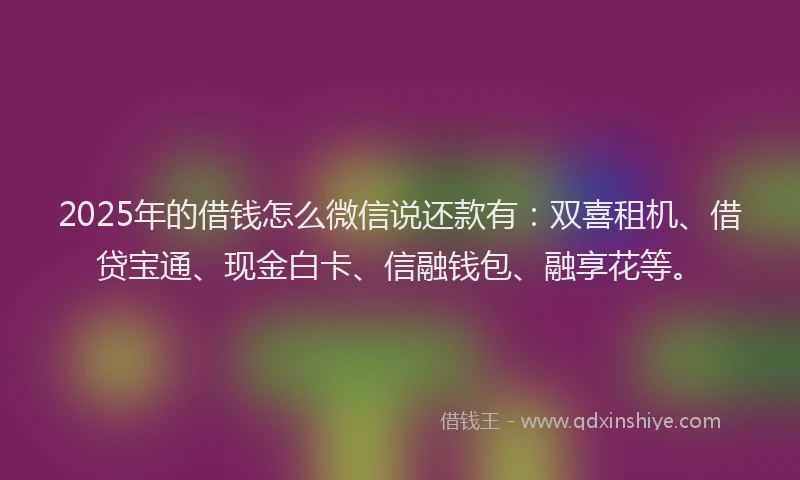 2025年的借钱怎么微信说还款有：双喜租机、借贷宝通、现金白卡、信融钱包、融享花等。