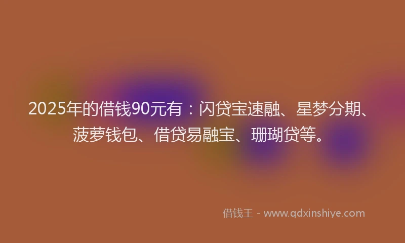 2025年的借钱90元有：闪贷宝速融、星梦分期、菠萝钱包、借贷易融宝、珊瑚贷等。