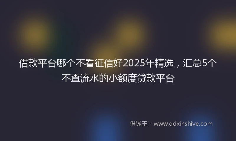 借款平台哪个不看征信好2025年精选，汇总5个不查流水的小额度贷款平台