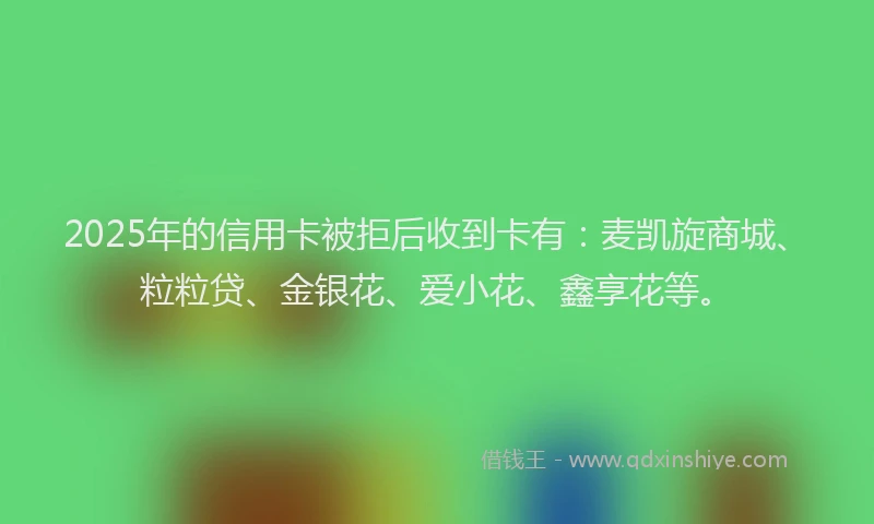 2025年的信用卡被拒后收到卡有：麦凯旋商城、粒粒贷、金银花、爱小花、鑫享花等。