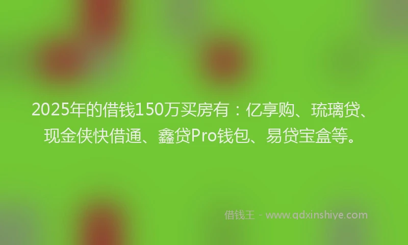 2025年的借钱150万买房有：亿享购、琉璃贷、现金侠快借通、鑫贷Pro钱包、易贷宝盒等。