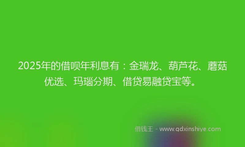 2025年的借呗年利息有:金瑞龙、葫芦花、蘑菇优选、玛瑙分期、借贷易融贷宝等。
