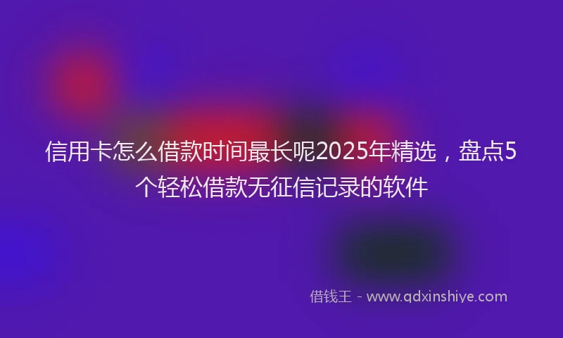 信用卡怎么借款时间最长呢2025年精选，盘点5个轻松借款无征信记录的软件