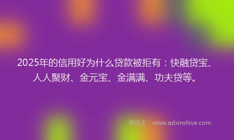 2025年的信用好为什么贷款被拒有：快融贷宝、人人聚财、金元宝、金满满、功夫贷等。