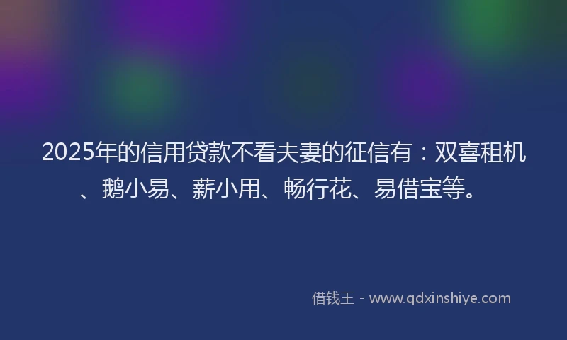 2025年的信用贷款不看夫妻的征信有：双喜租机、鹅小易、薪小用、畅行花、易借宝等。