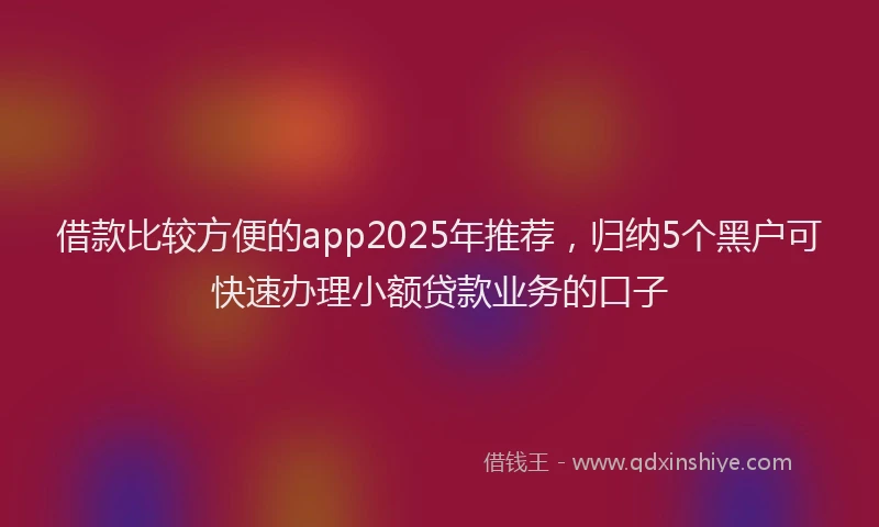 借款比较方便的app2025年推荐，归纳5个黑户可快速办理小额贷款业务的口子