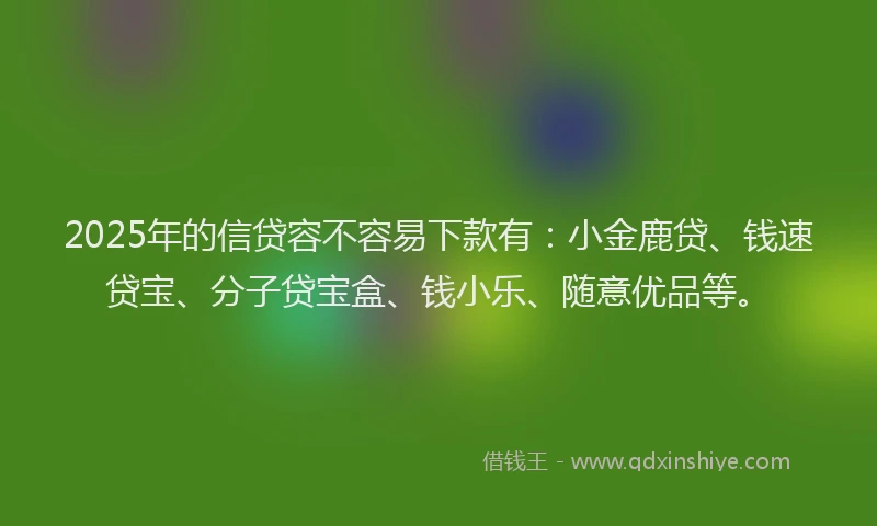 2025年的信贷容不容易下款有：小金鹿贷、钱速贷宝、分子贷宝盒、钱小乐、随意优品等。