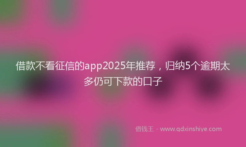 借款不看征信的app2025年推荐,归纳5个逾期太多仍可下款的口子
