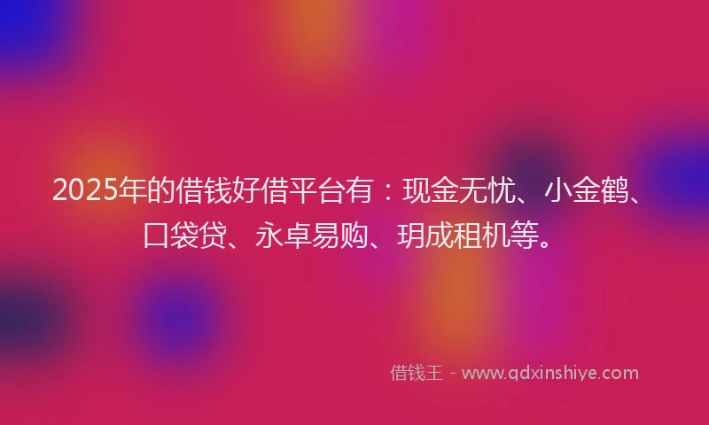 2025年的借钱好借平台有：现金无忧、小金鹤、口袋贷、永卓易购、玥成租机等。