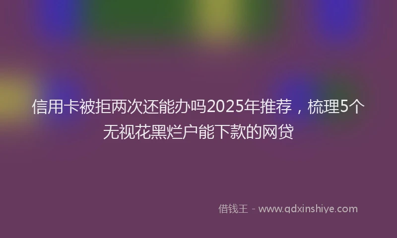 信用卡被拒两次还能办吗2025年推荐，梳理5个无视花黑烂户能下款的网贷