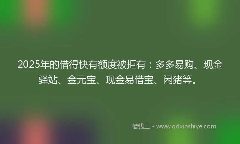 2025年的借得快有额度被拒有：多多易购、现金驿站、金元宝、现金易借宝、闲猪等。