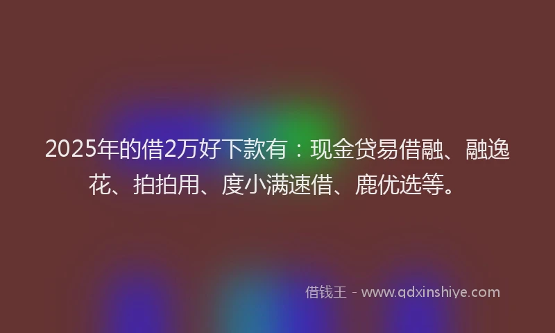 2025年的借2万好下款有：现金贷易借融、融逸花、拍拍用、度小满速借、鹿优选等。