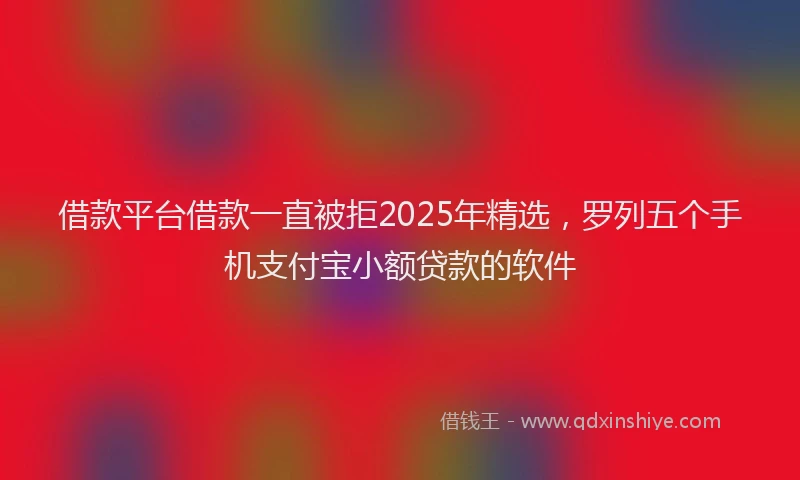 借款平台借款一直被拒2025年精选，罗列五个手机支付宝小额贷款的软件