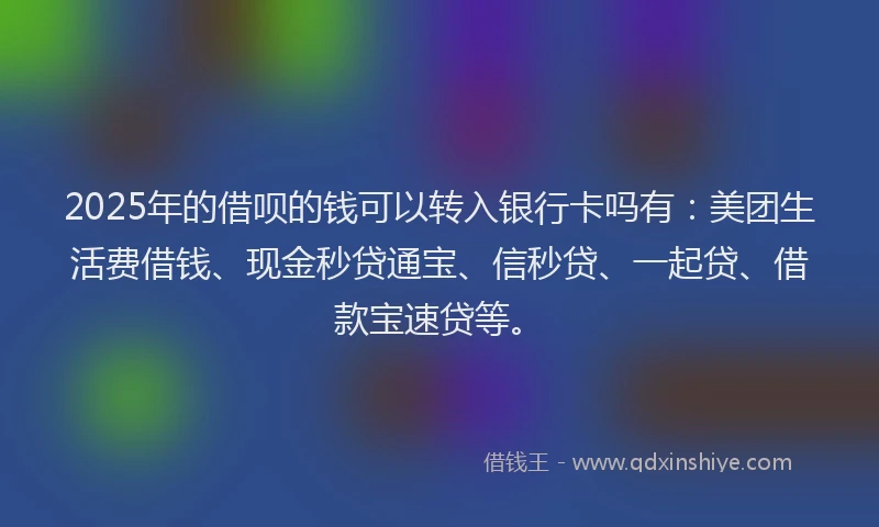 2025年的借呗的钱可以转入银行卡吗有：美团生活费借钱、现金秒贷通宝、信秒贷、一起贷、借款宝速贷等。