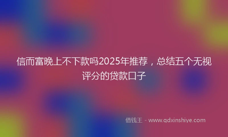 信而富晚上不下款吗2025年推荐，总结五个无视评分的贷款口子