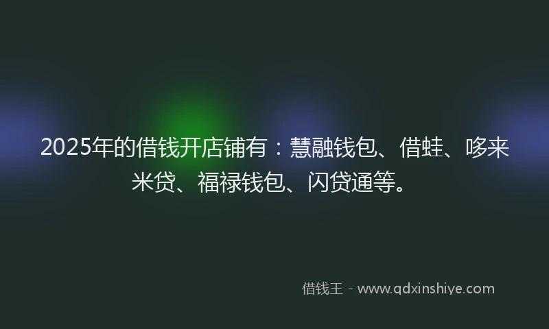 2025年的借钱开店铺有：慧融钱包、借蛙、哆来米贷、福禄钱包、闪贷通等。
