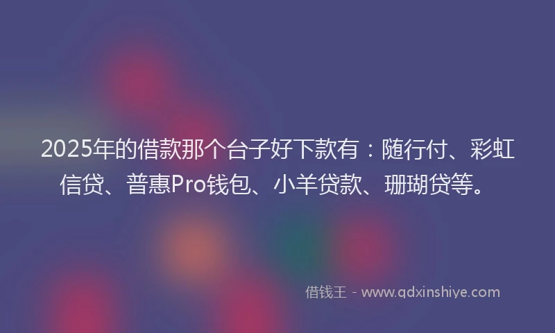 2025年的借款那个台子好下款有：随行付、彩虹信贷、普惠Pro钱包、小羊贷款、珊瑚贷等。