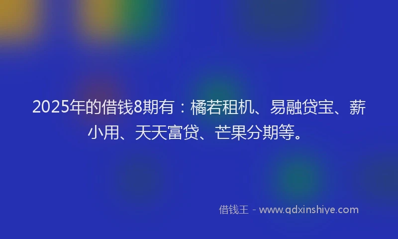 2025年的借钱8期有：橘若租机、易融贷宝、薪小用、天天富贷、芒果分期等。